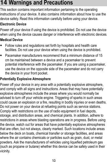 10 14 Warnings and Precautions This section contains important information pertaining to the operating instructions of your device. It also contains information about how to use the device safely. Read this information carefully before using your device. Electronic Device Power off your device if using the device is prohibited. Do not use the device when using the device causes danger or interference with electronic devices. Medical Device  Follow rules and regulations set forth by hospitals and health care facilities. Do not use your device when using the device is prohibited.  Pacemaker manufacturers recommend that a minimum distance of 15 cm be maintained between a device and a pacemaker to prevent potential interference with the pacemaker. If you are using a pacemaker, use the device on the opposite side of the pacemaker and do not carry the device in your front pocket. Potentially Explosive Atmosphere Power off your device in any area with a potentially explosive atmosphere, and comply with all signs and instructions. Areas that may have potentially explosive atmospheres include the areas where you would normally be advised to turn off your vehicle engine. Triggering of sparks in such areas could cause an explosion or a fire, resulting in bodily injuries or even deaths. Do not power on your device at refueling points such as service stations. Comply with restrictions on the use of radio equipment in fuel depots, storage, and distribution areas, and chemical plants. In addition, adhere to restrictions in areas where blasting operations are in progress. Before using the device, watch out for areas that have potentially explosive atmospheres that are often, but not always, clearly marked. Such locations include areas below the deck on boats, chemical transfer or storage facilities, and areas where the air contains chemicals or particles such as grain, dust, or metal powders. Ask the manufacturers of vehicles using liquefied petroleum gas (such as propane or butane) whether this device can be safely used in their vicinity. 