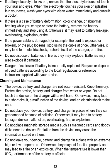 13  If battery electrolyte leaks out, ensure that the electrolyte does not touch your skin and eyes. When the electrolyte touches your skin or splashes into your eyes, wash your eyes with clean water immediately and consult a doctor.  If there is a case of battery deformation, color change, or abnormal heating while you charge or store the battery, remove the battery immediately and stop using it. Otherwise, it may lead to battery leakage, overheating, explosion, or fire.  If the power cable is damaged (for example, the cord is exposed or broken), or the plug loosens, stop using the cable at once. Otherwise, it may lead to an electric shock, a short circuit of the charger, or a fire.  Do not dispose of batteries in fire as they may explode. Batteries may also explode if damaged.  Danger of explosion if battery is incorrectly replaced. Recycle or dispose of used batteries according to the local regulations or reference instruction supplied with your device. Cleaning and Maintenance  The device, battery, and charger are not water-resistant. Keep them dry. Protect the device, battery, and charger from water or vapor. Do not touch the device or the charger with a wet hand. Otherwise, it may lead to a short circuit, a malfunction of the device, and an electric shock to the user.  Do not place your device, battery, and charger in places where they can get damaged because of collision. Otherwise, it may lead to battery leakage, device malfunction, overheating, fire, or explosion.  Do not place magnetic storage media such as magnetic cards and floppy disks near the device. Radiation from the device may erase the information stored on them.  Do not leave your device, battery, and charger in a place with an extreme high or low temperature. Otherwise, they may not function properly and may lead to a fire or an explosion. When the temperature is lower than 0° C, performance of the battery is affected. 