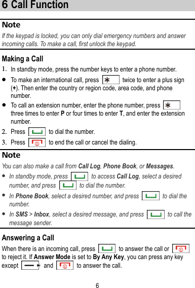 6 6 Call Function About This Chapter  Note If the keypad is locked, you can only dial emergency numbers and answer incoming calls. To make a call, first unlock the keypad. Making a Call 1. In standby mode, press the number keys to enter a phone number.  To make an international call, press    twice to enter a plus sign (+). Then enter the country or region code, area code, and phone number.  To call an extension number, enter the phone number, press   three times to enter P or four times to enter T, and enter the extension number. 2. Press    to dial the number. 3. Press    to end the call or cancel the dialing. Note You can also make a call from Call Log, Phone Book, or Messages.  In standby mode, press    to access Call Log, select a desired number, and press    to dial the number.  In Phone Book, select a desired number, and press    to dial the number.  In SMS &gt; Inbox, select a desired message, and press    to call the message sender. Answering a Call When there is an incoming call, press    to answer the call or   to reject it. If Answer Mode is set to By Any Key, you can press any key except    and    to answer the call. 