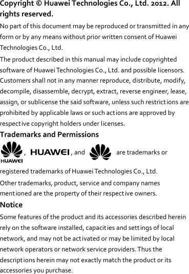 Copyright ©  Huawei Technologies Co., Ltd. 2012. All rights reserved. No part of this document may be reproduced or transmitted in any form or by any means without prior written consent of Huawei Technologies Co., Ltd. The product described in this manual may include copyrighted software of Huawei Technologies Co., Ltd. and possible licensors. Customers shall not in any manner reproduce, distribute, modify, decompile, disassemble, decrypt, extract, reverse engineer, lease, assign, or sublicense the said software, unless such restrict ions are prohibited by applicable laws or such actions are approved by respective copyright holders under licenses. Trademarks and Permissions ,  , and    are trademarks or registered trademarks of Huawei Technologies Co., Ltd. Other trademarks, product, service and company names mentioned are the property of their respective owners. Notice Some features of the product and its accessories described herein rely on the software installed, capacit ies and settings of local network, and may not be activated or may be limited by local network operators or network service providers. Thus the descriptions herein may not exactly match the product or its accessories you purchase. 