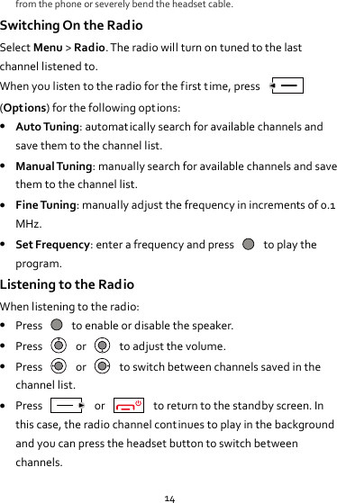 14 from the phone or severely bend the headset cable. Switching On the Radio Select Menu &gt; Radio. The radio will turn on tuned to the last channel listened to. When you listen to the radio for the first t ime, press   (Options) for the following opt ions:  Auto Tuning: automatically search for available channels and save them to the channel list.  Manual Tuning: manually search for available channels and save them to the channel list.  Fine Tuning: manually adjust the frequency in increments of 0.1 MHz.    Set Frequency: enter a frequency and press    to play the program. Listening to the Radio When listening to the radio:  Press    to enable or disable the speaker.  Press    or    to adjust the volume.  Press    or    to switch between channels saved in the channel list.  Press    or    to return to the standby screen. In this case, the radio channel continues to play in the background and you can press the headset button to switch between channels. 