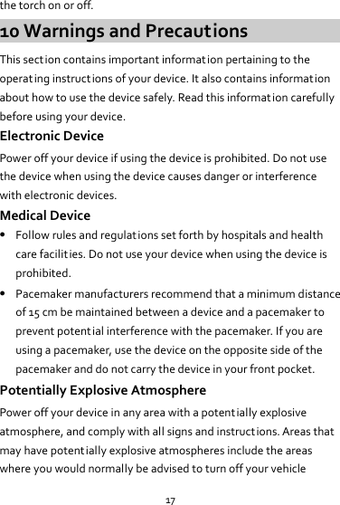 17 the torch on or off. 10 Warnings and Precautions This section contains important information pertaining to the operating instructions of your device. It also contains informat ion about how to use the device safely. Read this information carefully before using your device. Electronic Device Power off your device if using the device is prohibited. Do not use the device when using the device causes danger or interference with electronic devices. Medical Device  Follow rules and regulations set forth by hospitals and health care facilities. Do not use your device when using the device is prohibited.  Pacemaker manufacturers recommend that a minimum distance of 15 cm be maintained between a device and a pacemaker to prevent potential interference with the pacemaker. If you are using a pacemaker, use the device on the opposite side of the pacemaker and do not carry the device in your front pocket. Potentially Explosive Atmosphere Power off your device in any area with a potentially explosive atmosphere, and comply with all signs and instructions. Areas that may have potentially explosive atmospheres include the areas where you would normally be advised to turn off your vehicle 