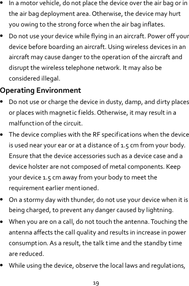 19  In a motor vehicle, do not place the device over the air bag or in the air bag deployment area. Otherwise, the device may hurt you owing to the strong force when the air bag inflates.  Do not use your device while flying in an aircraft. Power off your device before boarding an aircraft. Using wireless devices in an aircraft may cause danger to the operat ion of the aircraft and disrupt the wireless telephone network. It may also be considered illegal. Operating Environment  Do not use or charge the device in dusty, damp, and dirty places or places with magnetic fields. Otherwise, it may result in a malfunction of the circuit.  The device complies with the RF specifications when the device is used near your ear or at a distance of 1.5 cm from your body. Ensure that the device accessories such as a device case and a device holster are not composed of metal components. Keep your device 1.5 cm away from your body to meet the requirement earlier mentioned.  On a stormy day with thunder, do not use your device when it is being charged, to prevent any danger caused by lightning.  When you are on a call, do not touch the antenna. Touching the antenna affects the call quality and results in increase in power consumption. As a result, the talk time and the standby time are reduced.  While using the device, observe the local laws and regulations, 