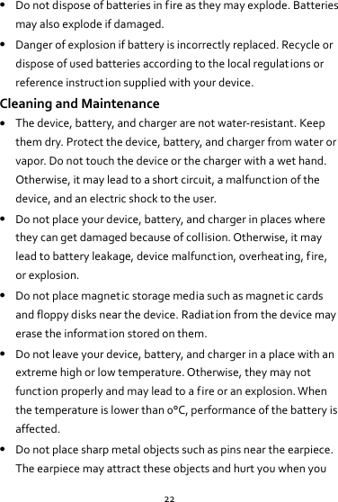 22  Do not dispose of batteries in fire as they may explode. Batteries may also explode if damaged.  Danger of explosion if battery is incorrectly replaced. Recycle or dispose of used batteries according to the local regulations or reference instruction supplied with your device. Cleaning and Maintenance  The device, battery, and charger are not water-resistant. Keep them dry. Protect the device, battery, and charger from water or vapor. Do not touch the device or the charger with a wet hand. Otherwise, it may lead to a short circuit, a malfunction of the device, and an electric shock to the user.  Do not place your device, battery, and charger in places where they can get damaged because of collision. Otherwise, it may lead to battery leakage, device malfunction, overheating, fire, or explosion.  Do not place magnetic storage media such as magnetic cards and floppy disks near the device. Radiation from the device may erase the information stored on them.  Do not leave your device, battery, and charger in a place with an extreme high or low temperature. Otherwise, they may not function properly and may lead to a fire or an explosion. When the temperature is lower than 0°C, performance of the battery is affected.  Do not place sharp metal objects such as pins near the earpiece. The earpiece may attract these objects and hurt you when you 