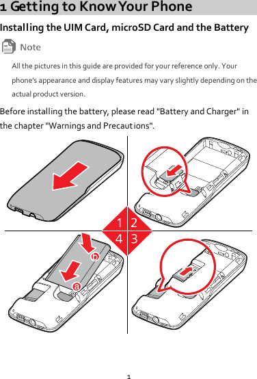 1 1 Getting to Know Your Phone Installing the UIM Card, microSD Card and the Battery  All the pictures in this guide are provided for your reference only. Your phone&apos;s appearance and display features may vary slightly depending on the actual product version. Before installing the battery, please read &quot;Battery and Charger&quot; in the chapter &quot;Warnings and Precaut ions&quot;. ab  
