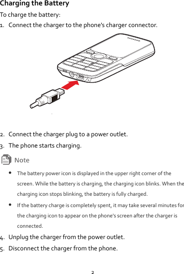 2 Charging the Battery To charge the battery: 1. Connect the charger to the phone&apos;s charger connector.   2. Connect the charger plug to a power outlet. 3. The phone starts charging.   The battery power icon is displayed in the upper right corner of the screen. While the battery is charging, the charging icon blinks. When the charging icon stops blinking, the battery is fully charged.  If the battery charge is completely spent, it may take several minutes for the charging icon to appear on the phone&apos;s screen after the charger is connected. 4. Unplug the charger from the power outlet. 5. Disconnect the charger from the phone. 