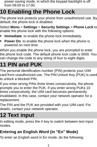 power-saving mode, in which the keypad backlight is off from 09:00 to 17:00.   10 Enabling the Phone Lock The phone lock protects your phone from unauthorized use. By default, the phone lock is disabled.   Select Menu &gt; Settings &gt; Security Settings &gt; Phone Lock to enable the phone lock with the following options:   z Immediate: to enable the phone lock immediately.  z Power On: to enable the phone lock when the phone is powered on next time. When you enable the phone lock, you are prompted to enter the phone lock code. The default phone lock code is 0000. You can change the code to any string of four to eight digits.   11 PIN and PUK The personal identification number (PIN) protects your UIM card from unauthorized use. The PIN Unlock Key (PUK) is used to unlock a blocked PIN. If you enter wrong PINs three times consecutively, the phone prompts you to enter the PUK. If you enter wrong PUKs 10 times consecutively, the UIM card becomes permanently invalidated. In this case, contact your network operator for a replacement. The PIN and the PUK are provided with your UIM card. For details, contact your network operator. 12 Text input In editing mode, press the # key to switch between text input modes.  Entering an English Word (in &quot;En&quot; Mode) To enter an English word in En mode, do the following:   7 