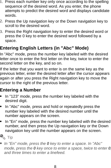 1.  Press each number key only once according to the spelling sequence of the desired word. As you enter, the phone attempts to predict the desired word and displays candidate words. 2.  Press the Up navigation key or the Down navigation key to scroll to the desired word. 3.  Press the Right navigation key to enter the desired word or press the 0 key to enter the desired word followed by a space.  Entering English Letters (in &quot;Abc&quot; Mode) In &quot;Abc&quot; mode, press the number key labeled with the desired letter once to enter the first letter on the key, twice to enter the second letter on the key, and so on. If the letter that you want to enter is on the same key as the previous letter, enter the desired letter after the cursor appears again or after you press the Right navigation key to move the cursor to the right of the previous letter. Entering a Number z In &quot;123&quot; mode, press the number key labeled with the desired digit. z In &quot;Abc&quot; mode, press and hold or repeatedly press the number key labeled with the desired number until the number appears on the screen. z In &quot;En&quot; mode, press the number key labeled with the desired number, and then press the Up navigation key or the Down navigation key until the number appears on the screen. Tip z In &quot;En&quot; mode, press the 0 key to enter a space. In &quot;Abc&quot; mode, press the 0 key once to enter a space, twice to enter 0, and three times to enter a linefeed.   8 