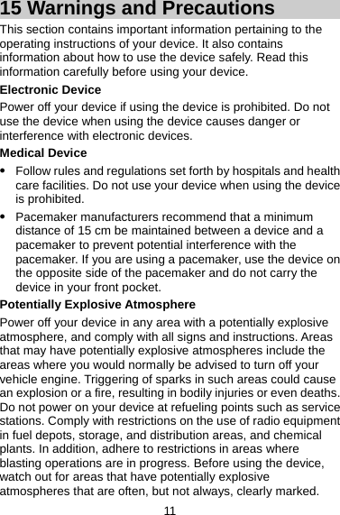 15 Warnings and Precautions This section contains important information pertaining to the operating instructions of your device. It also contains information about how to use the device safely. Read this information carefully before using your device. Electronic Device Power off your device if using the device is prohibited. Do not use the device when using the device causes danger or interference with electronic devices. Medical Device z Follow rules and regulations set forth by hospitals and health care facilities. Do not use your device when using the device is prohibited. z Pacemaker manufacturers recommend that a minimum distance of 15 cm be maintained between a device and a pacemaker to prevent potential interference with the pacemaker. If you are using a pacemaker, use the device on the opposite side of the pacemaker and do not carry the device in your front pocket. Potentially Explosive Atmosphere Power off your device in any area with a potentially explosive atmosphere, and comply with all signs and instructions. Areas that may have potentially explosive atmospheres include the areas where you would normally be advised to turn off your vehicle engine. Triggering of sparks in such areas could cause an explosion or a fire, resulting in bodily injuries or even deaths. Do not power on your device at refueling points such as service stations. Comply with restrictions on the use of radio equipment in fuel depots, storage, and distribution areas, and chemical plants. In addition, adhere to restrictions in areas where blasting operations are in progress. Before using the device, watch out for areas that have potentially explosive atmospheres that are often, but not always, clearly marked. 11 