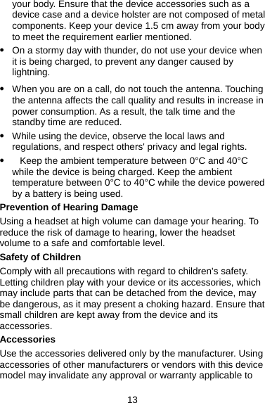 your body. Ensure that the device accessories such as a device case and a device holster are not composed of metal components. Keep your device 1.5 cm away from your body to meet the requirement earlier mentioned. z On a stormy day with thunder, do not use your device when it is being charged, to prevent any danger caused by lightning.  z When you are on a call, do not touch the antenna. Touching the antenna affects the call quality and results in increase in power consumption. As a result, the talk time and the standby time are reduced. z While using the device, observe the local laws and regulations, and respect others&apos; privacy and legal rights. z   Keep the ambient temperature between 0°C and 40°C while the device is being charged. Keep the ambient temperature between 0°C to 40°C while the device powered by a battery is being used. Prevention of Hearing Damage Using a headset at high volume can damage your hearing. To reduce the risk of damage to hearing, lower the headset volume to a safe and comfortable level. Safety of Children Comply with all precautions with regard to children&apos;s safety. Letting children play with your device or its accessories, which may include parts that can be detached from the device, may be dangerous, as it may present a choking hazard. Ensure that small children are kept away from the device and its accessories. Accessories Use the accessories delivered only by the manufacturer. Using accessories of other manufacturers or vendors with this device model may invalidate any approval or warranty applicable to 13 