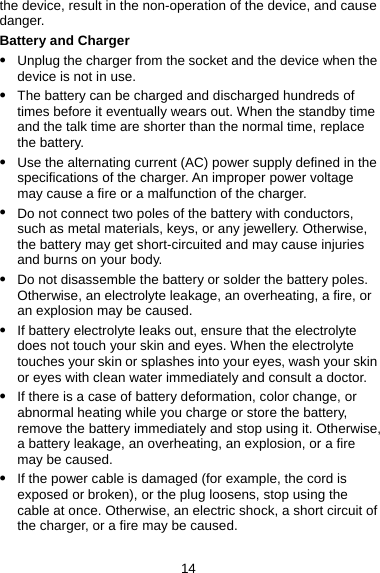 the device, result in the non-operation of the device, and cause danger. Battery and Charger z Unplug the charger from the socket and the device when the device is not in use. z The battery can be charged and discharged hundreds of times before it eventually wears out. When the standby time and the talk time are shorter than the normal time, replace the battery. z Use the alternating current (AC) power supply defined in the specifications of the charger. An improper power voltage may cause a fire or a malfunction of the charger. z Do not connect two poles of the battery with conductors, such as metal materials, keys, or any jewellery. Otherwise, the battery may get short-circuited and may cause injuries and burns on your body. z Do not disassemble the battery or solder the battery poles. Otherwise, an electrolyte leakage, an overheating, a fire, or an explosion may be caused. z If battery electrolyte leaks out, ensure that the electrolyte does not touch your skin and eyes. When the electrolyte touches your skin or splashes into your eyes, wash your skin or eyes with clean water immediately and consult a doctor. z If there is a case of battery deformation, color change, or abnormal heating while you charge or store the battery, remove the battery immediately and stop using it. Otherwise, a battery leakage, an overheating, an explosion, or a fire may be caused. z If the power cable is damaged (for example, the cord is exposed or broken), or the plug loosens, stop using the cable at once. Otherwise, an electric shock, a short circuit of the charger, or a fire may be caused. 14 