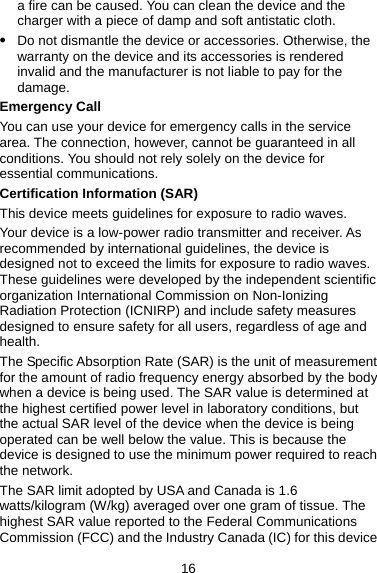 a fire can be caused. You can clean the device and the charger with a piece of damp and soft antistatic cloth. z Do not dismantle the device or accessories. Otherwise, the warranty on the device and its accessories is rendered invalid and the manufacturer is not liable to pay for the damage. Emergency Call You can use your device for emergency calls in the service area. The connection, however, cannot be guaranteed in all conditions. You should not rely solely on the device for essential communications. Certification Information (SAR) This device meets guidelines for exposure to radio waves. Your device is a low-power radio transmitter and receiver. As recommended by international guidelines, the device is designed not to exceed the limits for exposure to radio waves. These guidelines were developed by the independent scientific organization International Commission on Non-Ionizing Radiation Protection (ICNIRP) and include safety measures designed to ensure safety for all users, regardless of age and health. The Specific Absorption Rate (SAR) is the unit of measurement for the amount of radio frequency energy absorbed by the body when a device is being used. The SAR value is determined at the highest certified power level in laboratory conditions, but the actual SAR level of the device when the device is being operated can be well below the value. This is because the device is designed to use the minimum power required to reach the network. The SAR limit adopted by USA and Canada is 1.6 watts/kilogram (W/kg) averaged over one gram of tissue. The highest SAR value reported to the Federal Communications Commission (FCC) and the Industry Canada (IC) for this device 16 