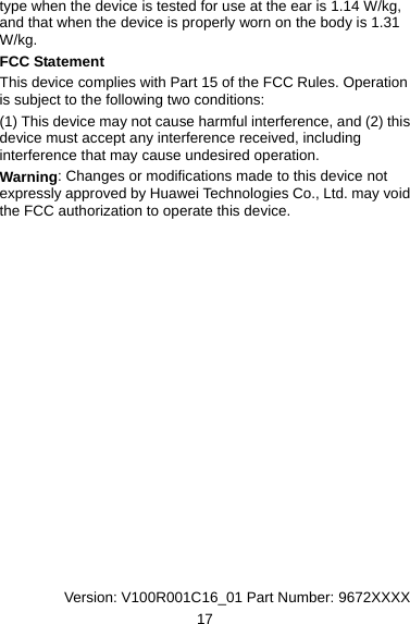 type when the device is tested for use at the ear is 1.14 W/kg, and that when the device is properly worn on the body is 1.31 W/kg. FCC Statement This device complies with Part 15 of the FCC Rules. Operation is subject to the following two conditions: (1) This device may not cause harmful interference, and (2) this device must accept any interference received, including interference that may cause undesired operation. Warning: Changes or modifications made to this device not expressly approved by Huawei Technologies Co., Ltd. may void the FCC authorization to operate this device.                  Version: V100R001C16_01 Part Number: 9672XXXX 17 