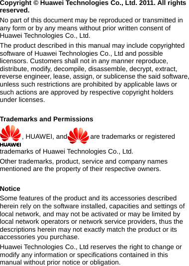 Copyright © Huawei Technologies Co., Ltd. 2011. All rights reserved. No part of this document may be reproduced or transmitted in any form or by any means without prior written consent of Huawei Technologies Co., Ltd. The product described in this manual may include copyrighted software of Huawei Technologies Co., Ltd and possible licensors. Customers shall not in any manner reproduce, distribute, modify, decompile, disassemble, decrypt, extract, reverse engineer, lease, assign, or sublicense the said software, unless such restrictions are prohibited by applicable laws or such actions are approved by respective copyright holders under licenses.  Trademarks and Permissions , HUAWEI, and are trademarks or registered trademarks of Huawei Technologies Co., Ltd. Other trademarks, product, service and company names mentioned are the property of their respective owners.  Notice Some features of the product and its accessories described herein rely on the software installed, capacities and settings of local network, and may not be activated or may be limited by local network operators or network service providers, thus the descriptions herein may not exactly match the product or its accessories you purchase. Huawei Technologies Co., Ltd reserves the right to change or modify any information or specifications contained in this manual without prior notice or obligation.  