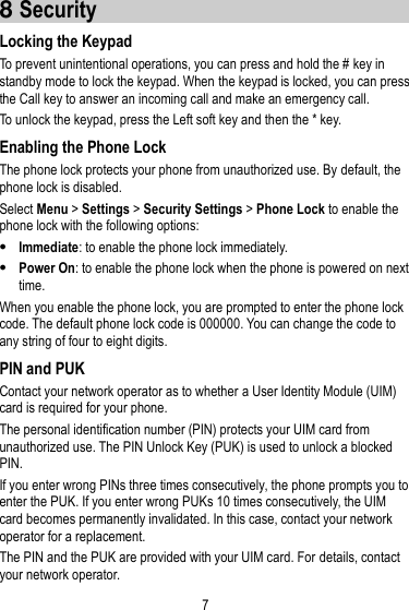 7  8 Security Locking the Keypad To prevent unintentional operations, you can press and hold the # key in standby mode to lock the keypad. When the keypad is locked, you can press the Call key to answer an incoming call and make an emergency call.   To unlock the keypad, press the Left soft key and then the * key.   Enabling the Phone Lock The phone lock protects your phone from unauthorized use. By default, the phone lock is disabled.   Select Menu &gt; Settings &gt; Security Settings &gt; Phone Lock to enable the phone lock with the following options:    Immediate: to enable the phone lock immediately.    Power On: to enable the phone lock when the phone is powered on next time. When you enable the phone lock, you are prompted to enter the phone lock code. The default phone lock code is 000000. You can change the code to any string of four to eight digits.   PIN and PUK Contact your network operator as to whether a User Identity Module (UIM) card is required for your phone. The personal identification number (PIN) protects your UIM card from unauthorized use. The PIN Unlock Key (PUK) is used to unlock a blocked PIN. If you enter wrong PINs three times consecutively, the phone prompts you to enter the PUK. If you enter wrong PUKs 10 times consecutively, the UIM card becomes permanently invalidated. In this case, contact your network operator for a replacement. The PIN and the PUK are provided with your UIM card. For details, contact your network operator. 