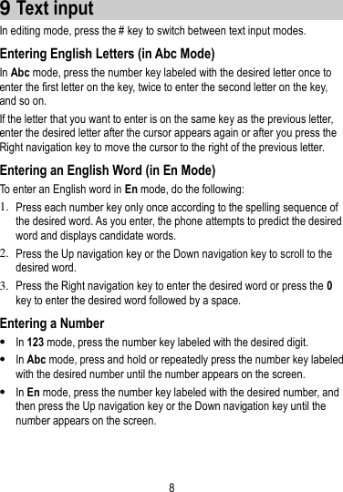 8   9 Text input In editing mode, press the # key to switch between text input modes.   Entering English Letters (in Abc Mode) In Abc mode, press the number key labeled with the desired letter once to enter the first letter on the key, twice to enter the second letter on the key, and so on. If the letter that you want to enter is on the same key as the previous letter, enter the desired letter after the cursor appears again or after you press the Right navigation key to move the cursor to the right of the previous letter. Entering an English Word (in En Mode) To enter an English word in En mode, do the following:   1. Press each number key only once according to the spelling sequence of the desired word. As you enter, the phone attempts to predict the desired word and displays candidate words. 2. Press the Up navigation key or the Down navigation key to scroll to the desired word. 3. Press the Right navigation key to enter the desired word or press the 0 key to enter the desired word followed by a space.   Entering a Number  In 123 mode, press the number key labeled with the desired digit.  In Abc mode, press and hold or repeatedly press the number key labeled with the desired number until the number appears on the screen.  In En mode, press the number key labeled with the desired number, and then press the Up navigation key or the Down navigation key until the number appears on the screen. 