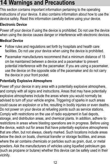 12  14 Warnings and Precautions This section contains important information pertaining to the operating instructions of your device. It also contains information about how to use the device safely. Read this information carefully before using your device. Electronic Device Power off your device if using the device is prohibited. Do not use the device when using the device causes danger or interference with electronic devices. Medical Device  Follow rules and regulations set forth by hospitals and health care facilities. Do not use your device when using the device is prohibited.  Pacemaker manufacturers recommend that a minimum distance of 15 cm be maintained between a device and a pacemaker to prevent potential interference with the pacemaker. If you are using a pacemaker, use the device on the opposite side of the pacemaker and do not carry the device in your front pocket. Potentially Explosive Atmosphere Power off your device in any area with a potentially explosive atmosphere, and comply with all signs and instructions. Areas that may have potentially explosive atmospheres include the areas where you would normally be advised to turn off your vehicle engine. Triggering of sparks in such areas could cause an explosion or a fire, resulting in bodily injuries or even deaths. Do not power on your device at refueling points such as service stations. Comply with restrictions on the use of radio equipment in fuel depots, storage, and distribution areas, and chemical plants. In addition, adhere to restrictions in areas where blasting operations are in progress. Before using the device, watch out for areas that have potentially explosive atmospheres that are often, but not always, clearly marked. Such locations include areas below the deck on boats, chemical transfer or storage facilities, and areas where the air contains chemicals or particles such as grain, dust, or metal powders. Ask the manufacturers of vehicles using liquefied petroleum gas (such as propane or butane) whether this device can be safely used in their vicinity. 