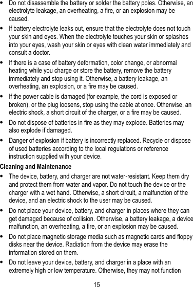 15   Do not disassemble the battery or solder the battery poles. Otherwise, an electrolyte leakage, an overheating, a fire, or an explosion may be caused.  If battery electrolyte leaks out, ensure that the electrolyte does not touch your skin and eyes. When the electrolyte touches your skin or splashes into your eyes, wash your skin or eyes with clean water immediately and consult a doctor.  If there is a case of battery deformation, color change, or abnormal heating while you charge or store the battery, remove the battery immediately and stop using it. Otherwise, a battery leakage, an overheating, an explosion, or a fire may be caused.  If the power cable is damaged (for example, the cord is exposed or broken), or the plug loosens, stop using the cable at once. Otherwise, an electric shock, a short circuit of the charger, or a fire may be caused.  Do not dispose of batteries in fire as they may explode. Batteries may also explode if damaged.  Danger of explosion if battery is incorrectly replaced. Recycle or dispose of used batteries according to the local regulations or reference instruction supplied with your device. Cleaning and Maintenance  The device, battery, and charger are not water-resistant. Keep them dry and protect them from water and vapor. Do not touch the device or the charger with a wet hand. Otherwise, a short circuit, a malfunction of the device, and an electric shock to the user may be caused.  Do not place your device, battery, and charger in places where they can get damaged because of collision. Otherwise, a battery leakage, a device malfunction, an overheating, a fire, or an explosion may be caused.  Do not place magnetic storage media such as magnetic cards and floppy disks near the device. Radiation from the device may erase the information stored on them.  Do not leave your device, battery, and charger in a place with an extremely high or low temperature. Otherwise, they may not function 