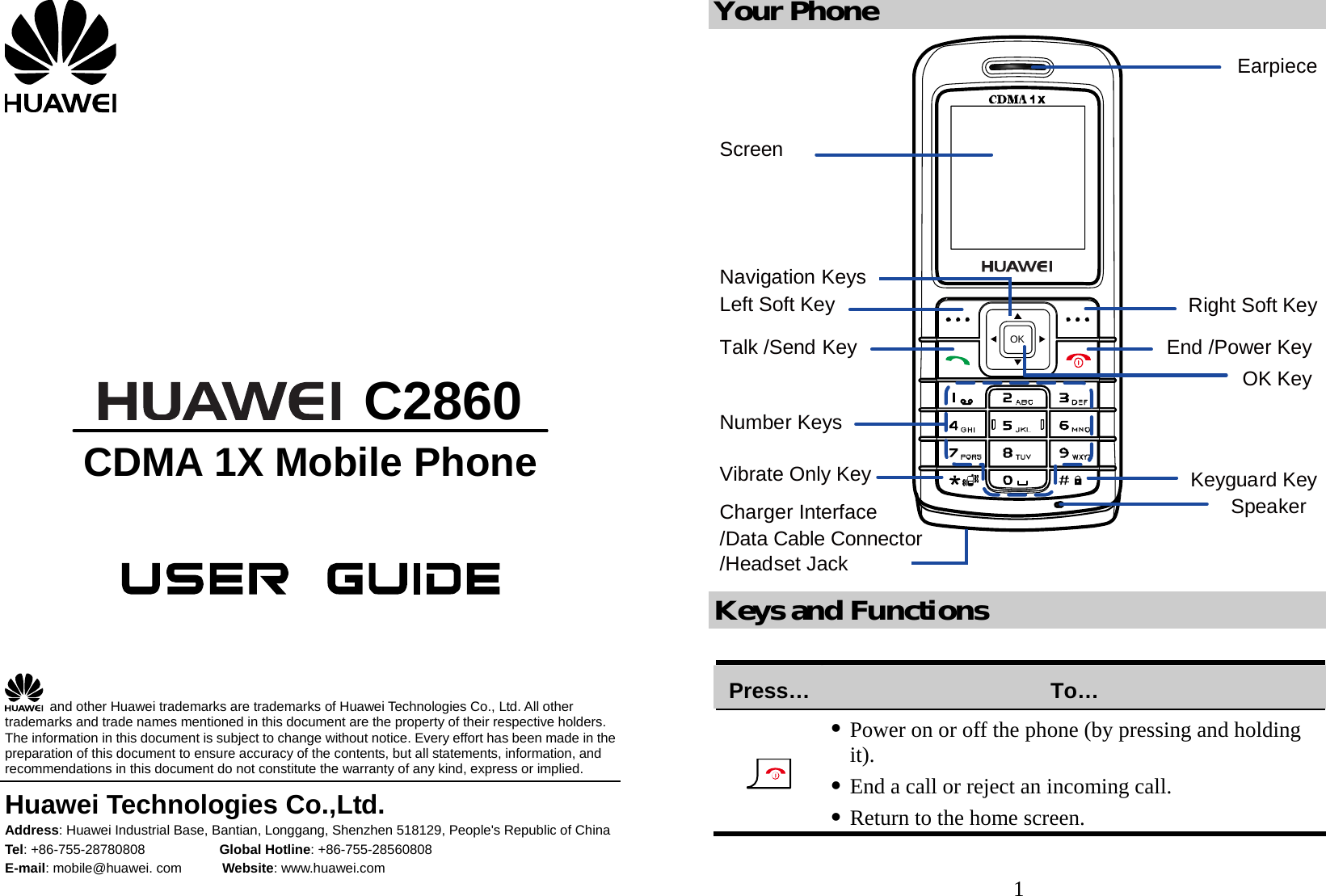          C2860 CDMA 1X Mobile Phone        and other Huawei trademarks are trademarks of Huawei Technologies Co., Ltd. All other trademarks and trade names mentioned in this document are the property of their respective holders. The information in this document is subject to change without notice. Every effort has been made in the preparation of this document to ensure accuracy of the contents, but all statements, information, and recommendations in this document do not constitute the warranty of any kind, express or implied. Huawei Technologies Co.,Ltd. Address: Huawei Industrial Base, Bantian, Longgang, Shenzhen 518129, People&apos;s Republic of China Tel: +86-755-28780808           Global Hotline: +86-755-28560808 E-mail: mobile@huawei. com      Website: www.huawei.com 1 Your Phone OKEarpieceNumber KeysNavigation KeysLeft Soft KeyKeyguard KeyRight Soft KeyEnd /Power KeyVibrate Only KeyTalk /Send KeySpeakerOK KeyCharger Interface/Headset JackScreen/Data Cable Connector Keys and Functions  Press… To…  z Power on or off the phone (by pressing and holding it). z End a call or reject an incoming call. z Return to the home screen. 