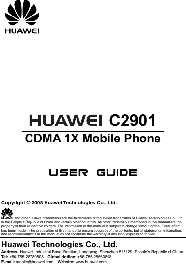          C2901 CDMA 1X Mobile Phone      Copyright © 2008 Huawei Technologies Co., Ltd.   and other Huawei trademarks are the trademarks or registered trademarks of Huawei Technologies Co., Ltd. in the People’s Republic of China and certain other countries. All other trademarks mentioned in this manual are the property of their respective holders. The information in this manual is subject to change without notice. Every effort has been made in the preparation of this manual to ensure accuracy of the contents, but all statements, information, and recommendations in this manual do not constitute the warranty of any kind, express or implied. Huawei Technologies Co., Ltd. Address: Huawei Industrial Base, Bantian, Longgang, Shenzhen 518129, People&apos;s Republic of China Tel:  +86-755-28780808    Global Hotline: +86-755-28560808 E-mail: mobile@huawei.com    Website: www.huawei.com