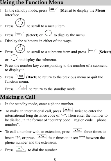 8 Using the Function Menu 1. In the standby mode, press   (Menu) to display the Menu interface. 2. Press    to scroll to a menu item. 3. Press   (Select) or    to display the menu. 4. Display the submenu in either of the ways: z Press    to scroll to a submenu item and press   (Select) or    to display the submenu. z Press the number key corresponding to the number of a submenu to display it. 5. Press   (Back) to return to the previous menu or quit the function menu. Press    to return to the standby mode. Making a Call 1. In the standby mode, enter a phone number. z To make an international call, press    twice to enter the international long distance code of &quot;+&quot;. Then enter the number to be dialled, in the format of &quot;country code + region code + phone number&quot;. z To call a number with an extension, press    three times to insert &quot;P&quot;, or press    four times to insert &quot;T&quot; between the phone number and the extension. 2. Press    to dial the number. 