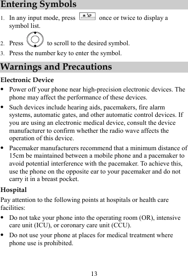 13 Entering Symbols 1. In any input mode, press    once or twice to display a symbol list. 2. Press    to scroll to the desired symbol. 3. Press the number key to enter the symbol. Warnings and Precautions Electronic Device z Power off your phone near high-precision electronic devices. The phone may affect the performance of these devices. z Such devices include hearing aids, pacemakers, fire alarm systems, automatic gates, and other automatic control devices. If you are using an electronic medical device, consult the device manufacturer to confirm whether the radio wave affects the operation of this device. z Pacemaker manufacturers recommend that a minimum distance of 15cm be maintained between a mobile phone and a pacemaker to avoid potential interference with the pacemaker. To achieve this, use the phone on the opposite ear to your pacemaker and do not carry it in a breast pocket. Hospital Pay attention to the following points at hospitals or health care facilities: z Do not take your phone into the operating room (OR), intensive care unit (ICU), or coronary care unit (CCU). z Do not use your phone at places for medical treatment where phone use is prohibited. 