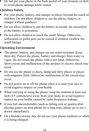16 z Do not put your phone in the back pocket of your trousers or skirt, to avoid phone damage while seated. Children Safety z Put your phone, battery, and charger at places beyond the reach of children. Do not allow children to use the phone, battery, or charger without guidance. z Do not allow children to put the battery in mouth, for electrolyte in the battery is poisonous. z Do not allow children to touch the small fittings. Otherwise, suffocation or gullet jam can be caused if children swallow the small fittings. Operating Environment z The phone, battery, and charger are not water-resistant. Keep them dry. Protect the phone, battery and charger from water or vapor. Do not touch the phone with a wet hand. Otherwise, short-circuit and malfunction of the product or electric shock may occur. z Do not use the phone in dusty, damp and dirty places or places with magnetic field. Otherwise, malfunction of the circuit may occur. z Do not power on or off the phone when it is near your ears to avoid negative impact on your health. z When carrying or using the phone, keep the antenna at least one inch (2.5 centimeters) away from your body, to avoid negative impact on your health caused by radio frequency leakage. z If you feel uncomfortable (such as falling sick or qualm) after playing games on your phone for a long time, please go to see a doctor immediately. z On a thunder stormy day, do not use your phone outdoors or when it is being charged. 