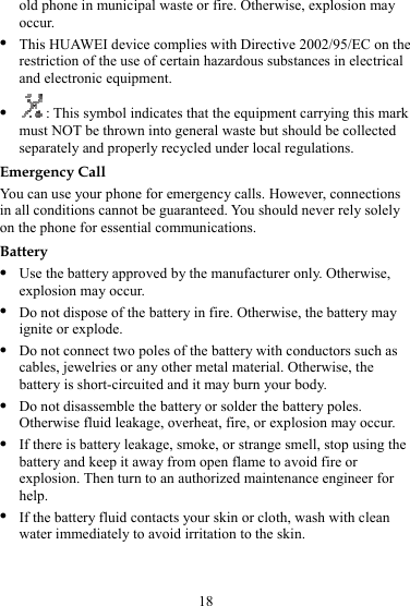 18 old phone in municipal waste or fire. Otherwise, explosion may occur. z This HUAWEI device complies with Directive 2002/95/EC on the restriction of the use of certain hazardous substances in electrical and electronic equipment. z : This symbol indicates that the equipment carrying this mark must NOT be thrown into general waste but should be collected separately and properly recycled under local regulations. Emergency Call You can use your phone for emergency calls. However, connections in all conditions cannot be guaranteed. You should never rely solely on the phone for essential communications. Battery z Use the battery approved by the manufacturer only. Otherwise, explosion may occur. z Do not dispose of the battery in fire. Otherwise, the battery may ignite or explode. z Do not connect two poles of the battery with conductors such as cables, jewelries or any other metal material. Otherwise, the battery is short-circuited and it may burn your body. z Do not disassemble the battery or solder the battery poles. Otherwise fluid leakage, overheat, fire, or explosion may occur. z If there is battery leakage, smoke, or strange smell, stop using the battery and keep it away from open flame to avoid fire or explosion. Then turn to an authorized maintenance engineer for help. z If the battery fluid contacts your skin or cloth, wash with clean water immediately to avoid irritation to the skin. 