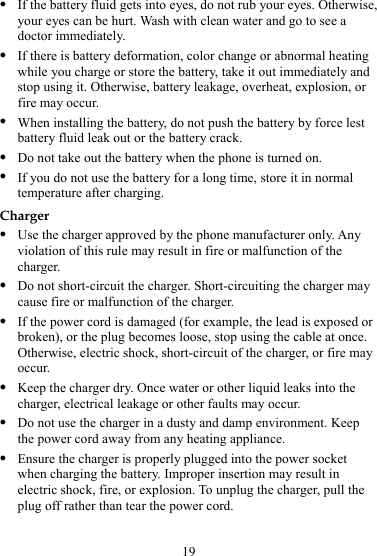19 z If the battery fluid gets into eyes, do not rub your eyes. Otherwise, your eyes can be hurt. Wash with clean water and go to see a doctor immediately. z If there is battery deformation, color change or abnormal heating while you charge or store the battery, take it out immediately and stop using it. Otherwise, battery leakage, overheat, explosion, or fire may occur. z When installing the battery, do not push the battery by force lest battery fluid leak out or the battery crack. z Do not take out the battery when the phone is turned on. z If you do not use the battery for a long time, store it in normal temperature after charging. Charger z Use the charger approved by the phone manufacturer only. Any violation of this rule may result in fire or malfunction of the charger. z Do not short-circuit the charger. Short-circuiting the charger may cause fire or malfunction of the charger. z If the power cord is damaged (for example, the lead is exposed or broken), or the plug becomes loose, stop using the cable at once. Otherwise, electric shock, short-circuit of the charger, or fire may occur. z Keep the charger dry. Once water or other liquid leaks into the charger, electrical leakage or other faults may occur. z Do not use the charger in a dusty and damp environment. Keep the power cord away from any heating appliance. z Ensure the charger is properly plugged into the power socket when charging the battery. Improper insertion may result in electric shock, fire, or explosion. To unplug the charger, pull the plug off rather than tear the power cord. 