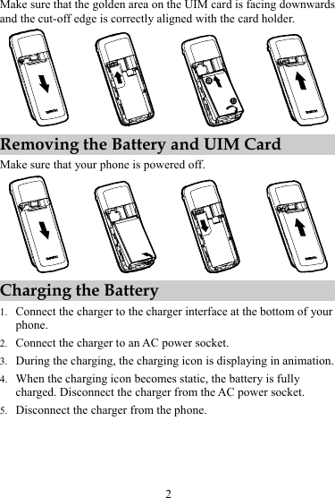 2 Make sure that the golden area on the UIM card is facing downwards and the cut-off edge is correctly aligned with the card holder. ba Removing the Battery and UIM Card Make sure that your phone is powered off.  Charging the Battery 1. Connect the charger to the charger interface at the bottom of your phone. 2. Connect the charger to an AC power socket. 3. During the charging, the charging icon is displaying in animation. 4. When the charging icon becomes static, the battery is fully charged. Disconnect the charger from the AC power socket. 5. Disconnect the charger from the phone. 