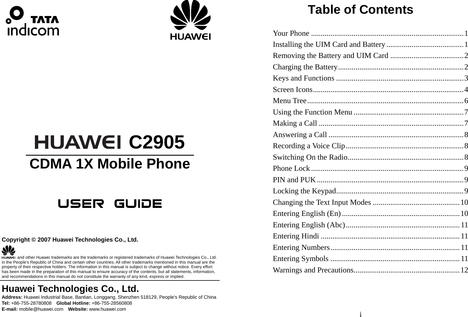                                   C2905 CDMA 1X Mobile Phone      Copyright © 2007 Huawei Technologies Co., Ltd.   and other Huawei trademarks are the trademarks or registered trademarks of Huawei Technologies Co., Ltd. in the People’s Republic of China and certain other countries. All other trademarks mentioned in this manual are the property of their respective holders. The information in this manual is subject to change without notice. Every effort has been made in the preparation of this manual to ensure accuracy of the contents, but all statements, information, and recommendations in this manual do not constitute the warranty of any kind, express or implied. Huawei Technologies Co., Ltd. Address: Huawei Industrial Base, Bantian, Longgang, Shenzhen 518129, People&apos;s Republic of China Tel: +86-755-28780808    Global Hotline: +86-755-28560808 E-mail: mobile@huawei.com    Website: www.huawei.com i Table of Contents Your Phone ...............................................................................1 Installing the UIM Card and Battery........................................1 Removing the Battery and UIM Card ......................................2 Charging the Battery.................................................................2 Keys and Functions ..................................................................3 Screen Icons..............................................................................4 Menu Tree.................................................................................6 Using the Function Menu .........................................................7 Making a Call ...........................................................................7 Answering a Call ......................................................................8 Recording a Voice Clip.............................................................8 Switching On the Radio............................................................8 Phone Lock...............................................................................9 PIN and PUK............................................................................9 Locking the Keypad..................................................................9 Changing the Text Input Modes .............................................10 Entering English (En) .............................................................10 Entering English (Abc)...........................................................11 Entering Hindi ........................................................................11 Entering Numbers...................................................................11 Entering Symbols ...................................................................11 Warnings and Precautions.......................................................12 