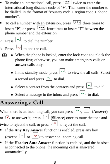 8 z To make an international call, press    twice to enter the international long distance code of &quot;+&quot;. Then enter the number to be dialled, in the format of &quot;country code + region code + phone number&quot;. z To call a number with an extension, press    three times to insert &quot;P&quot;, or press    four times to insert &quot;T&quot; between the phone number and the extension. 2. Press    to dial the number. 3. Press    to end the call.  z When the phone is locked, enter the lock code to unlock the phone first; otherwise, you can make emergency calls or answer calls only. z In the standby mode, press    to view the all calls. Select a record and press   to dial. z Select a contact from the contacts and press   to dial. z Select a message in the inbox and press   to dial. Answering a Call When there is an incoming call, you can press  ,   (Answer) or   to answer it, press   (Silence) once to mute the tone and twice to reject the call, or press    to reject the call. z If the Any Key Answer function is enabled, press any key (except   or  ) to answer an incoming call. z If the Headset Auto Answer function is enabled, and the headset is connected to the phone, the incoming call is answered automatically. 