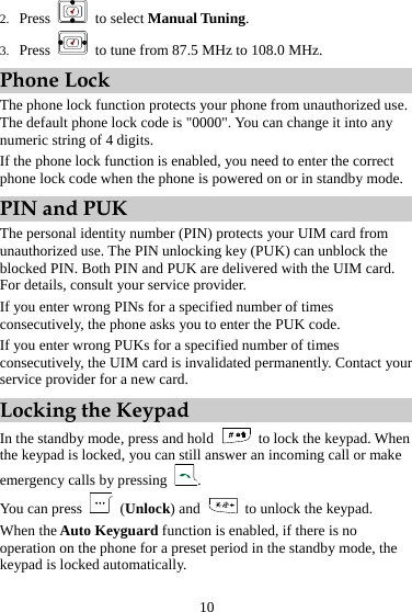 10 2. Press   to select Manual Tuning. 3. Press    to tune from 87.5 MHz to 108.0 MHz. Phone Lock The phone lock function protects your phone from unauthorized use. The default phone lock code is &quot;0000&quot;. You can change it into any numeric string of 4 digits. If the phone lock function is enabled, you need to enter the correct phone lock code when the phone is powered on or in standby mode. PIN and PUK The personal identity number (PIN) protects your UIM card from unauthorized use. The PIN unlocking key (PUK) can unblock the blocked PIN. Both PIN and PUK are delivered with the UIM card. For details, consult your service provider. If you enter wrong PINs for a specified number of times consecutively, the phone asks you to enter the PUK code. If you enter wrong PUKs for a specified number of times consecutively, the UIM card is invalidated permanently. Contact your service provider for a new card. Locking the Keypad In the standby mode, press and hold   to lock the keypad. When the keypad is locked, you can still answer an incoming call or make emergency calls by pressing  . You can press   (Unlock) and    to unlock the keypad. When the Auto Keyguard function is enabled, if there is no operation on the phone for a preset period in the standby mode, the keypad is locked automatically. 