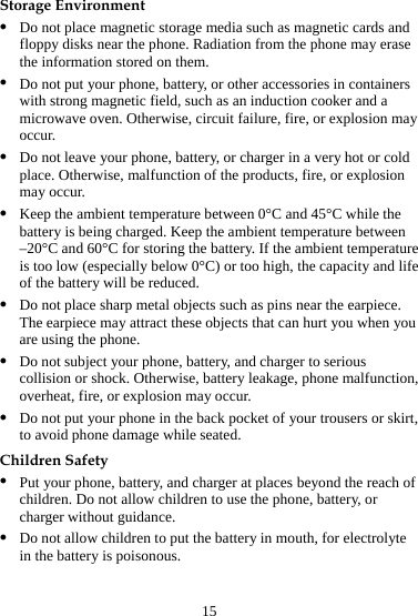 15 Storage Environment z Do not place magnetic storage media such as magnetic cards and floppy disks near the phone. Radiation from the phone may erase the information stored on them. z Do not put your phone, battery, or other accessories in containers with strong magnetic field, such as an induction cooker and a microwave oven. Otherwise, circuit failure, fire, or explosion may occur. z Do not leave your phone, battery, or charger in a very hot or cold place. Otherwise, malfunction of the products, fire, or explosion may occur. z Keep the ambient temperature between 0°C and 45°C while the battery is being charged. Keep the ambient temperature between –20°C and 60°C for storing the battery. If the ambient temperature is too low (especially below 0°C) or too high, the capacity and life of the battery will be reduced. z Do not place sharp metal objects such as pins near the earpiece. The earpiece may attract these objects that can hurt you when you are using the phone. z Do not subject your phone, battery, and charger to serious collision or shock. Otherwise, battery leakage, phone malfunction, overheat, fire, or explosion may occur. z Do not put your phone in the back pocket of your trousers or skirt, to avoid phone damage while seated. Children Safety z Put your phone, battery, and charger at places beyond the reach of children. Do not allow children to use the phone, battery, or charger without guidance. z Do not allow children to put the battery in mouth, for electrolyte in the battery is poisonous. 