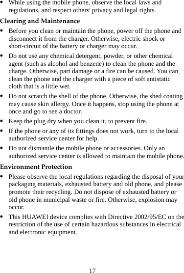 17 z While using the mobile phone, observe the local laws and regulations, and respect others&apos; privacy and legal rights. Clearing and Maintenance z Before you clean or maintain the phone, power off the phone and disconnect it from the charger. Otherwise, electric shock or short-circuit of the battery or charger may occur. z Do not use any chemical detergent, powder, or other chemical agent (such as alcohol and benzene) to clean the phone and the charge. Otherwise, part damage or a fire can be caused. You can clean the phone and the charger with a piece of soft antistatic cloth that is a little wet. z Do not scratch the shell of the phone. Otherwise, the shed coating may cause skin allergy. Once it happens, stop using the phone at once and go to see a doctor. z Keep the plug dry when you clean it, to prevent fire. z If the phone or any of its fittings does not work, turn to the local authorized service center for help. z Do not dismantle the mobile phone or accessories. Only an authorized service center is allowed to maintain the mobile phone. Environment Protection z Please observe the local regulations regarding the disposal of your packaging materials, exhausted battery and old phone, and please promote their recycling. Do not dispose of exhausted battery or old phone in municipal waste or fire. Otherwise, explosion may occur. z This HUAWEI device complies with Directive 2002/95/EC on the restriction of the use of certain hazardous substances in electrical and electronic equipment. 