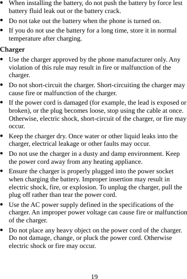 19 z When installing the battery, do not push the battery by force lest battery fluid leak out or the battery crack. z Do not take out the battery when the phone is turned on. z If you do not use the battery for a long time, store it in normal temperature after charging. Charger z Use the charger approved by the phone manufacturer only. Any violation of this rule may result in fire or malfunction of the charger. z Do not short-circuit the charger. Short-circuiting the charger may cause fire or malfunction of the charger. z If the power cord is damaged (for example, the lead is exposed or broken), or the plug becomes loose, stop using the cable at once. Otherwise, electric shock, short-circuit of the charger, or fire may occur. z Keep the charger dry. Once water or other liquid leaks into the charger, electrical leakage or other faults may occur. z Do not use the charger in a dusty and damp environment. Keep the power cord away from any heating appliance. z Ensure the charger is properly plugged into the power socket when charging the battery. Improper insertion may result in electric shock, fire, or explosion. To unplug the charger, pull the plug off rather than tear the power cord. z Use the AC power supply defined in the specifications of the charger. An improper power voltage can cause fire or malfunction of the charger. z Do not place any heavy object on the power cord of the charger. Do not damage, change, or pluck the power cord. Otherwise electric shock or fire may occur. 