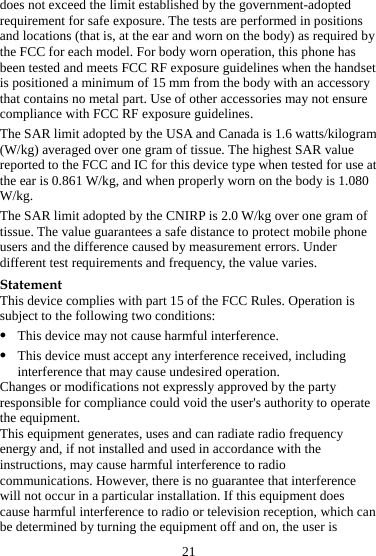 21 does not exceed the limit established by the government-adopted requirement for safe exposure. The tests are performed in positions and locations (that is, at the ear and worn on the body) as required by the FCC for each model. For body worn operation, this phone has been tested and meets FCC RF exposure guidelines when the handset is positioned a minimum of 15 mm from the body with an accessory that contains no metal part. Use of other accessories may not ensure compliance with FCC RF exposure guidelines. The SAR limit adopted by the USA and Canada is 1.6 watts/kilogram (W/kg) averaged over one gram of tissue. The highest SAR value reported to the FCC and IC for this device type when tested for use at the ear is 0.861 W/kg, and when properly worn on the body is 1.080 W/kg. The SAR limit adopted by the CNIRP is 2.0 W/kg over one gram of tissue. The value guarantees a safe distance to protect mobile phone users and the difference caused by measurement errors. Under different test requirements and frequency, the value varies. Statement This device complies with part 15 of the FCC Rules. Operation is subject to the following two conditions: z This device may not cause harmful interference. z This device must accept any interference received, including interference that may cause undesired operation. Changes or modifications not expressly approved by the party responsible for compliance could void the user&apos;s authority to operate the equipment. This equipment generates, uses and can radiate radio frequency energy and, if not installed and used in accordance with the instructions, may cause harmful interference to radio communications. However, there is no guarantee that interference will not occur in a particular installation. If this equipment does cause harmful interference to radio or television reception, which can be determined by turning the equipment off and on, the user is 