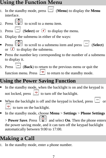 7 Using the Function Menu 1. In the standby mode, press   (Menu) to display the Menu interface. 2. Press    to scroll to a menu item. 3. Press   (Select) or    to display the menu. 4. Display the submenu in either of the ways: z Press    to scroll to a submenu item and press   (Select) or    to display the submenu. z Press the number key corresponding to the number of a submenu to display it. 5. Press   (Back) to return to the previous menu or quit the function menu. Press    to return to the standby mode. Using the Power Saving Function z In the standby mode, when the backlight is on and the keypad is not locked, press    to turn off the backlight. z When the backlight is off and the keypad is locked, press   or   to turn on the backlight. z In the standby mode, choose Menu &gt; Settings &gt; Phone Settings &gt; Power Save. Press   and select On. Then the phone enters the power saving mode, and it can turn off the keypad backlight automatically between 9:00 to 17:00. Making a Call 1. In the standby mode, enter a phone number. 