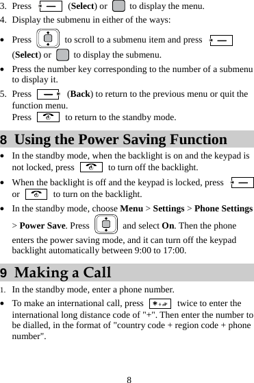 8 3. Press   (Select) or    to display the menu. 4. Display the submenu in either of the ways: z Press    to scroll to a submenu item and press   (Select) or    to display the submenu. z Press the number key corresponding to the number of a submenu to display it. 5. Press   (Back) to return to the previous menu or quit the function menu. Press    to return to the standby mode. 8  Using the Power Saving Function z In the standby mode, when the backlight is on and the keypad is not locked, press    to turn off the backlight. z When the backlight is off and the keypad is locked, press   or    to turn on the backlight. z In the standby mode, choose Menu &gt; Settings &gt; Phone Settings &gt; Power Save. Press   and select On. Then the phone enters the power saving mode, and it can turn off the keypad backlight automatically between 9:00 to 17:00. 9  Making a Call 1. In the standby mode, enter a phone number. z To make an international call, press    twice to enter the international long distance code of &quot;+&quot;. Then enter the number to be dialled, in the format of &quot;country code + region code + phone number&quot;. 