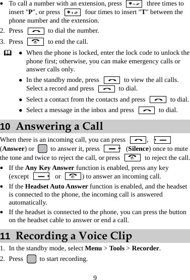 9 z To call a number with an extension, press    three times to insert &quot;P&quot;, or press    four times to insert &quot;T&quot; between the phone number and the extension. 2. Press    to dial the number. 3. Press    to end the call.  z When the phone is locked, enter the lock code to unlock the phone first; otherwise, you can make emergency calls or answer calls only. z In the standby mode, press    to view the all calls. Select a record and press   to dial. z Select a contact from the contacts and press   to dial.z Select a message in the inbox and press   to dial. 10  Answering a Call When there is an incoming call, you can press  ,   (Answer) or   to answer it, press   (Silence) once to mute the tone and twice to reject the call, or press    to reject the call. z If the Any Key Answer function is enabled, press any key (except   or  ) to answer an incoming call. z If the Headset Auto Answer function is enabled, and the headset is connected to the phone, the incoming call is answered automatically. z If the headset is connected to the phone, you can press the button on the headset cable to answer or end a call. 11  Recording a Voice Clip 1. In the standby mode, select Menu &gt; Tools &gt; Recorder. 2. Press   to start recording. 