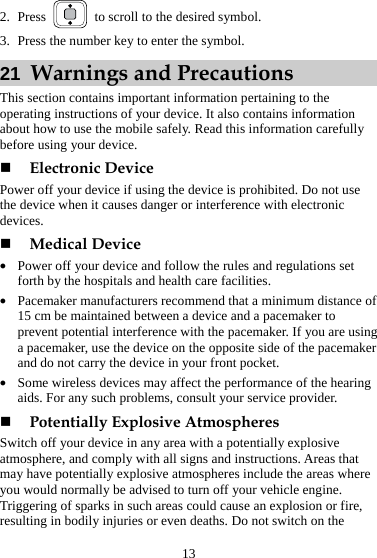 13 2. Press    to scroll to the desired symbol. 3. Press the number key to enter the symbol. 21  Warnings and Precautions This section contains important information pertaining to the operating instructions of your device. It also contains information about how to use the mobile safely. Read this information carefully before using your device.  Electronic Device Power off your device if using the device is prohibited. Do not use the device when it causes danger or interference with electronic devices.  Medical Device z Power off your device and follow the rules and regulations set forth by the hospitals and health care facilities. z Pacemaker manufacturers recommend that a minimum distance of 15 cm be maintained between a device and a pacemaker to prevent potential interference with the pacemaker. If you are using a pacemaker, use the device on the opposite side of the pacemaker and do not carry the device in your front pocket. z Some wireless devices may affect the performance of the hearing aids. For any such problems, consult your service provider.  Potentially Explosive Atmospheres Switch off your device in any area with a potentially explosive atmosphere, and comply with all signs and instructions. Areas that may have potentially explosive atmospheres include the areas where you would normally be advised to turn off your vehicle engine. Triggering of sparks in such areas could cause an explosion or fire, resulting in bodily injuries or even deaths. Do not switch on the 