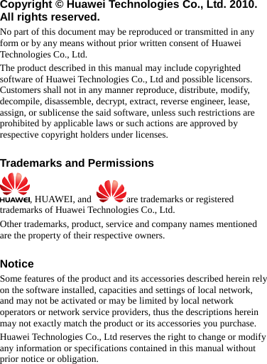 Copyright © Huawei Technologies Co., Ltd. 2010. All rights reserved. No part of this document may be reproduced or transmitted in any form or by any means without prior written consent of Huawei Technologies Co., Ltd. The product described in this manual may include copyrighted software of Huawei Technologies Co., Ltd and possible licensors. Customers shall not in any manner reproduce, distribute, modify, decompile, disassemble, decrypt, extract, reverse engineer, lease, assign, or sublicense the said software, unless such restrictions are prohibited by applicable laws or such actions are approved by respective copyright holders under licenses.  Trademarks and Permissions , HUAWEI, and  are trademarks or registered trademarks of Huawei Technologies Co., Ltd. Other trademarks, product, service and company names mentioned are the property of their respective owners.  Notice Some features of the product and its accessories described herein rely on the software installed, capacities and settings of local network, and may not be activated or may be limited by local network operators or network service providers, thus the descriptions herein may not exactly match the product or its accessories you purchase. Huawei Technologies Co., Ltd reserves the right to change or modify any information or specifications contained in this manual without prior notice or obligation.  