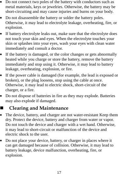 17 z Do not connect two poles of the battery with conductors such as metal materials, keys or jewelries. Otherwise, the battery may be short-circuiting and may cause injuries and burns on your body. z Do not disassemble the battery or solder the battery poles. Otherwise, it may lead to electrolyte leakage, overheating, fire, or explosion. z If battery electrolyte leaks out, make sure that the electrolyte does not touch your skin and eyes. When the electrolyte touches your skin or splashes into your eyes, wash your eyes with clean water immediately and consult a doctor. z If the battery is damaged, or the color changes or gets abnormally heated while you charge or store the battery, remove the battery immediately and stop using it. Otherwise, it may lead to battery leakage, overheating, explosion, or fire. z If the power cable is damaged (for example, the lead is exposed or broken), or the plug loosens, stop using the cable at once. Otherwise, it may lead to electric shock, short-circuit of the charger, or a fire. z Do not dispose of batteries in fire as they may explode. Batteries may also explode if damaged.  Clearing and Maintenance z The device, battery, and charger are not water-resistant Keep them dry. Protect the device, battery and charger from water or vapor. Do not touch the device and charger with a wet hand. Otherwise, it may lead to short-circuit or malfunction of the device and electric shock to the user. z Do not place your device, battery, or charger in places where it can get damaged because of collision. Otherwise, it may lead to battery leakage, device malfunction, overheating, fire, or explosion. 
