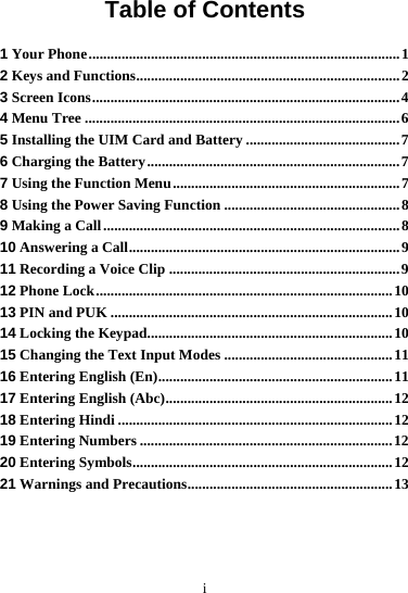 i Table of Contents 1 Your Phone.....................................................................................1 2 Keys and Functions........................................................................2 3 Screen Icons....................................................................................4 4 Menu Tree ......................................................................................6 5 Installing the UIM Card and Battery ..........................................7 6 Charging the Battery.....................................................................7 7 Using the Function Menu..............................................................7 8 Using the Power Saving Function ................................................8 9 Making a Call.................................................................................8 10 Answering a Call..........................................................................9 11 Recording a Voice Clip ...............................................................9 12 Phone Lock.................................................................................10 13 PIN and PUK .............................................................................10 14 Locking the Keypad...................................................................10 15 Changing the Text Input Modes ..............................................11 16 Entering English (En)................................................................11 17 Entering English (Abc)..............................................................12 18 Entering Hindi ...........................................................................12 19 Entering Numbers .....................................................................12 20 Entering Symbols.......................................................................12 21 Warnings and Precautions........................................................13 