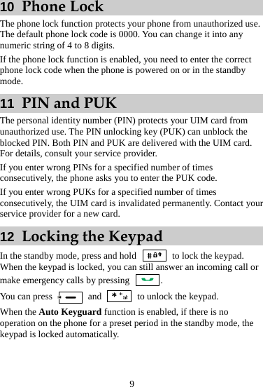 9 10  Phone Lock The phone lock function protects your phone from unauthorized use. The default phone lock code is 0000. You can change it into any numeric string of 4 to 8 digits. If the phone lock function is enabled, you need to enter the correct phone lock code when the phone is powered on or in the standby mode. 11  PIN and PUK The personal identity number (PIN) protects your UIM card from unauthorized use. The PIN unlocking key (PUK) can unblock the blocked PIN. Both PIN and PUK are delivered with the UIM card. For details, consult your service provider. If you enter wrong PINs for a specified number of times consecutively, the phone asks you to enter the PUK code. If you enter wrong PUKs for a specified number of times consecutively, the UIM card is invalidated permanently. Contact your service provider for a new card. 12  Locking the Keypad In the standby mode, press and hold   to lock the keypad. When the keypad is locked, you can still answer an incoming call or make emergency calls by pressing  . You can press   and    to unlock the keypad. When the Auto Keyguard function is enabled, if there is no operation on the phone for a preset period in the standby mode, the keypad is locked automatically.  