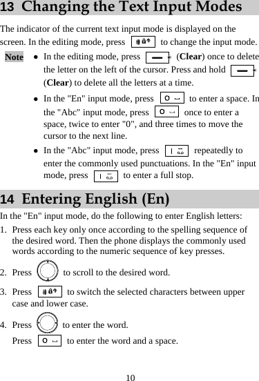 10 13  Changing the Text Input Modes The indicator of the current text input mode is displayed on the screen. In the editing mode, press    to change the input mode. Note  z In the editing mode, press   (Clear) once to delete the letter on the left of the cursor. Press and hold   (Clear) to delete all the letters at a time. z In the &quot;En&quot; input mode, press    to enter a space. In the &quot;Abc&quot; input mode, press    once to enter a space, twice to enter &quot;0&quot;, and three times to move the cursor to the next line. z In the &quot;Abc&quot; input mode, press   repeatedly to enter the commonly used punctuations. In the &quot;En&quot; input mode, press    to enter a full stop. 14  Entering English (En) In the &quot;En&quot; input mode, do the following to enter English letters: 1. Press each key only once according to the spelling sequence of the desired word. Then the phone displays the commonly used words according to the numeric sequence of key presses. 2. Press    to scroll to the desired word. 3. Press    to switch the selected characters between upper case and lower case. 4. Press    to enter the word. Press    to enter the word and a space. 