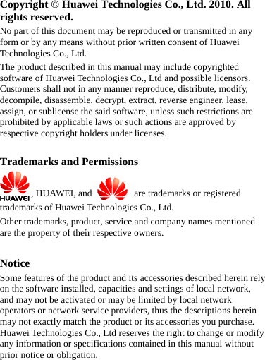  Copyright © Huawei Technologies Co., Ltd. 2010. All rights reserved. No part of this document may be reproduced or transmitted in any form or by any means without prior written consent of Huawei Technologies Co., Ltd. The product described in this manual may include copyrighted software of Huawei Technologies Co., Ltd and possible licensors. Customers shall not in any manner reproduce, distribute, modify, decompile, disassemble, decrypt, extract, reverse engineer, lease, assign, or sublicense the said software, unless such restrictions are prohibited by applicable laws or such actions are approved by respective copyright holders under licenses.  Trademarks and Permissions , HUAWEI, and   are trademarks or registered trademarks of Huawei Technologies Co., Ltd. Other trademarks, product, service and company names mentioned are the property of their respective owners.  Notice Some features of the product and its accessories described herein rely on the software installed, capacities and settings of local network, and may not be activated or may be limited by local network operators or network service providers, thus the descriptions herein may not exactly match the product or its accessories you purchase. Huawei Technologies Co., Ltd reserves the right to change or modify any information or specifications contained in this manual without prior notice or obligation.  