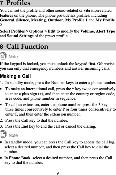 7  Profiles You can set the profile and other sound-related or vibration-related features on the phone. The phone provide six profiles, including General, Silence, Meeting, Outdoor, My Profile 1 and My Profile 2. Select Profiles &gt; Options &gt; Edit to modify the Volume, Alert Type and Sound Settings of the preset profile. 8  Call Function Note If the keypad is locked, you must unlock the keypad first. Otherwise, you can only dial emergency numbers and answer incoming calls. Making a Call 1. In standby mode, press the Number keys to enter a phone number.  To make an international call, press the * key twice consecutively to enter a plus sign (+), and then enter the country or region code, area code, and phone number in sequence.  To call an extension, enter the phone number, press the * key three times consecutively to enter P or four times consecutively to enter T, and then enter the extension number. 2. Press the Call key to dial the number. 3. Press the End key to end the call or cancel the dialing. Note  In standby mode, you can press the Call key to access the call log, select a desired number, and then press the Call key to dial the number.  In Phone Book, select a desired number, and then press the Call key to dial the number. 6 