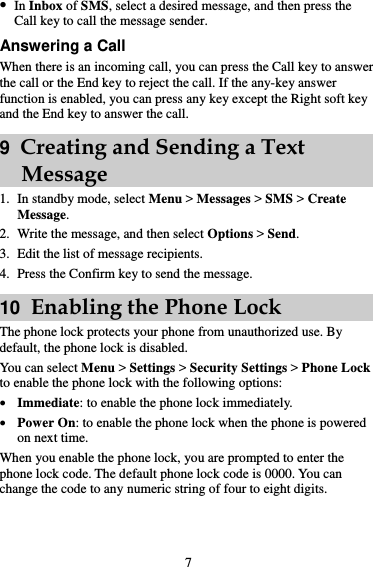 7  In Inbox of SMS, select a desired message, and then press the Call key to call the message sender. Answering a Call When there is an incoming call, you can press the Call key to answer the call or the End key to reject the call. If the any-key answer function is enabled, you can press any key except the Right soft key and the End key to answer the call. 9  Creating and Sending a Text Message 1. In standby mode, select Menu &gt; Messages &gt; SMS &gt; Create Message. 2. Write the message, and then select Options &gt; Send. 3. Edit the list of message recipients. 4. Press the Confirm key to send the message. 10  Enabling the Phone Lock The phone lock protects your phone from unauthorized use. By default, the phone lock is disabled. You can select Menu &gt; Settings &gt; Security Settings &gt; Phone Lock to enable the phone lock with the following options:  Immediate: to enable the phone lock immediately.  Power On: to enable the phone lock when the phone is powered on next time. When you enable the phone lock, you are prompted to enter the phone lock code. The default phone lock code is 0000. You can change the code to any numeric string of four to eight digits.  