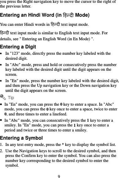 you press the Right navigation key to move the cursor to the right of the previous letter. Entering an Hindi Word (in िहदी Mode) You can enter Hindi words in िहदी text input mode. िहदी text input mode is similar to English text input mode. For details, see &quot; Entering an English Word (in En Mode) &quot;. Entering a Digit  In &quot;123&quot; mode, directly press the number key labeled with the desired digit.  In &quot;Abc&quot; mode, press and hold or consecutively press the number key labeled with the desired digit until the digit appears on the screen.  In &quot;En&quot; mode, press the number key labeled with the desired digit, and then press the Up navigation key or the Down navigation key until the digit appears on the screen. Tip  In &quot;En&quot; mode, you can press the 0 key to enter a space. In &quot;Abc&quot; mode, you can press the 0 key once to enter a space, twice to enter 0, and three times to enter a linefeed.  In &quot;Abc&quot; mode, you can consecutively press the 1 key to enter a smiley. In &quot;En&quot; mode, you can press the 1 key once to enter a period and twice or three times to enter a smiley. Entering a Symbol 1. In any text entry mode, press the * key to display the symbol list. 2. Use the Navigation keys to scroll to the desired symbol, and then press the Confirm key to enter the symbol. You can also press the number key corresponding to the desired symbol to enter the symbol. 9 